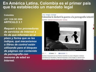 6
En América Latina, Colombia es el primer país
que ha establecido un mandato legal
Colombia
LEY 1336 DE 2009
ARTICULO 3.1
Requerir a los proveedores
de servicios de Internet a
fin de que informen en el
plazo y forma que se les
indique, qué mecanismos
o filtros de control están
utilizando para el bloqueo
de páginas con contenido
de pornografía con
menores de edad en
Internet.
 