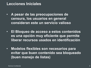 •  A pesar de las preocupaciones de
censura, los usuarios en general
consideran este un servicio valioso
8Nominum Confidential
•  Lecciones Iniciales
•  El Bloqueo de acceso a estos contenidos
es una opción muy eficiente que permite
liberar recursos usados en identificación
•  Modelos flexibles son necesarios para
evitar que buen contenido sea bloqueado
(buen manejo de listas)
 