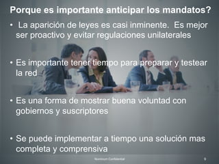 9Nominum Confidential
•  La aparición de leyes es casi inminente. Es mejor
ser proactivo y evitar regulaciones unilaterales
•  Es importante tener tiempo para preparar y testear
la red
•  Es una forma de mostrar buena voluntad con
gobiernos y suscriptores
•  Se puede implementar a tiempo una solución mas
completa y comprensiva
Porque es importante anticipar los mandatos?
 