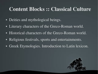 Content Blocks :: Classical Culture
   Deities and mythological beings.
   Literary characters of the Greco­Roman world.
   Historical characters of the Greco­Roman world.
   Religious festivals, sports and entertainments.
   Greek Etymologies. Introduction to Latin lexicon.




                        