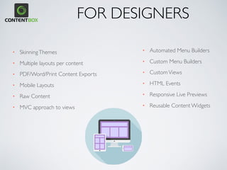 • SkinningThemes
• Multiple layouts per content
• PDF/Word/Print Content Exports
• Mobile Layouts
• Raw Content
• MVC approach to views
• Automated Menu Builders
• Custom Menu Builders
• CustomViews
• HTML Events
• Responsive Live Previews
• Reusable Content Widgets
FOR DESIGNERS
 