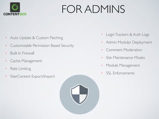 • Auto Update & Custom Patching
• Customizable Permission Based Security
• Built-in Firewall
• Cache Management
• Rate Limiting
• Site/Content Export/Import
• LoginTrackers & Auth Logs
• Admin Modular Deployment
• Comment Moderation
• Site Maintenance Modes
• Module Management
• SSL Enforcements
FOR ADMINS
 