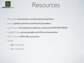 Resources
• Download: ortusolutions.com/products/contentbox
• Source: github.com/ortus-solutions/ContentBox
• IssueTracker: ortussolutions.atlassian.net/browse/CONTENTBOX
• Google Groups: groups.google.com/d/forum/contentbox
• Slack Channel: CFML #box-products
• Twitter
• @gocontentbox
• @ortussolutions
 