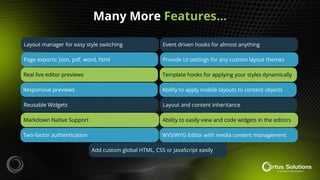Many More Features…
Layout manager for easy style switching
Page exports: json, pdf, word, html
Real live editor previews
Responsive previews
Reusable Widgets
Markdown Native Support
Two-factor authentication
Add custom global HTML, CSS or JavaScript easily
Event driven hooks for almost anything
Provide UI settings for any custom layout themes
Template hooks for applying your styles dynamically
Ability to apply mobile layouts to content objects
Layout and content inheritance
Ability to easily view and code widgets in the editors
WYSIWYG Editor with media content management
 