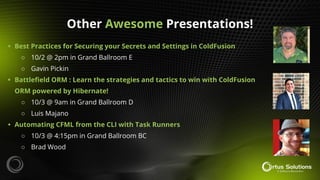 Other Awesome Presentations!
• Best Practices for Securing your Secrets and Settings in ColdFusion
○ 10/2 @ 2pm in Grand Ballroom E
○ Gavin Pickin
• Battleﬁeld ORM : Learn the strategies and tactics to win with ColdFusion
ORM powered by Hibernate!
○ 10/3 @ 9am in Grand Ballroom D
○ Luis Majano
• Automating CFML from the CLI with Task Runners
○ 10/3 @ 4:15pm in Grand Ballroom BC
○ Brad Wood
 