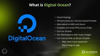• Cloud Hosting
• Infrastructure as a Service (IaaS) Provider
• Alternative to AWS and Azure
• Droplets are small VPSs (Linux Only)
• Can run Docker
• Has Marketplace with many images
• Can cost as little as $6 per Droplet
○ May need more resources
depending on app
What is Digital Ocean?
 