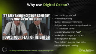 • Low cost to get started
• Predictable pricing
• Quickly spin up environments
• Roll your own or use managed services
○ Database server
• Less complicated than AWS*
• Marketplace can get you up and
running within minutes
• Want to learn more or have better
control with your hosting
Why use Digital Ocean?
*Although simpler than AWS, there is still a learning curve.
 