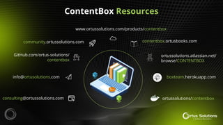 ContentBox Resources
consulting@ortussolutions.com
info@ortusolutions.com
GitHub.com/ortus-solutions/
contentbox
community.ortussolutions.com
www.ortussolutions.com/products/contentbox
contentbox.ortusbooks.com
boxteam.herokuapp.com
ortussolutions/contentbox
ortussolutions.atlassian.net/
browse/CONTENTBOX
ds
 