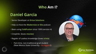 Daniel Garcia
Who Am I?
• Senior Developer at Ortus Solutions
• Help co-Host the Modernize or Die podcast
• Been using ColdFusion since 1999 (version 4)
• Cinephile (loves movies)
• Regaler of useless knowledge (loves trivia)
• Part-time, non-traditional grad student
(New Mexico State University - Go Aggies!)
 