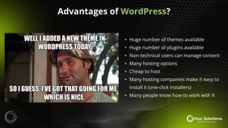 • Huge number of themes available
• Huge number of plugins available
• Non-technical users can manage content
• Many hosting options
• Cheap to host
• Many hosting companies make it easy to
install it (one-click installers)
• Many people know how to work with it
Advantages of WordPress?
 