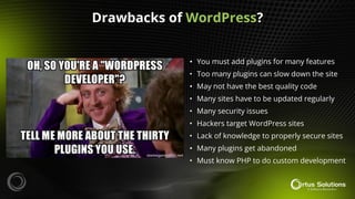 • You must add plugins for many features
• Too many plugins can slow down the site
• May not have the best quality code
• Many sites have to be updated regularly
• Many security issues
• Hackers target WordPress sites
• Lack of knowledge to properly secure sites
• Many plugins get abandoned
• Must know PHP to do custom development
Drawbacks of WordPress?
 