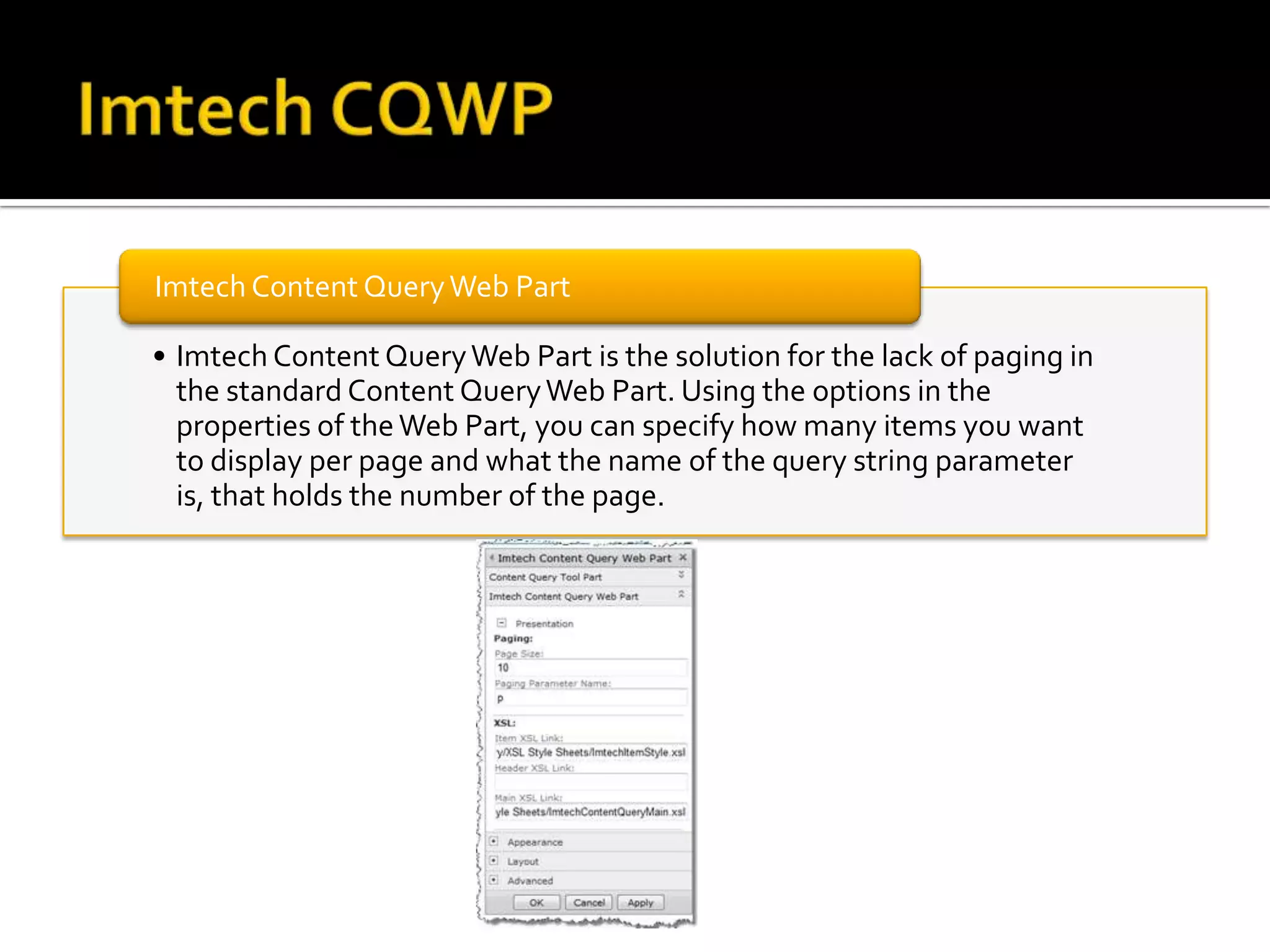 Imtech Content Query Web Part

• Imtech Content Query Web Part is the solution for the lack of paging in
  the standard Content Query Web Part. Using the options in the
  properties of the Web Part, you can specify how many items you want
  to display per page and what the name of the query string parameter
  is, that holds the number of the page.
 