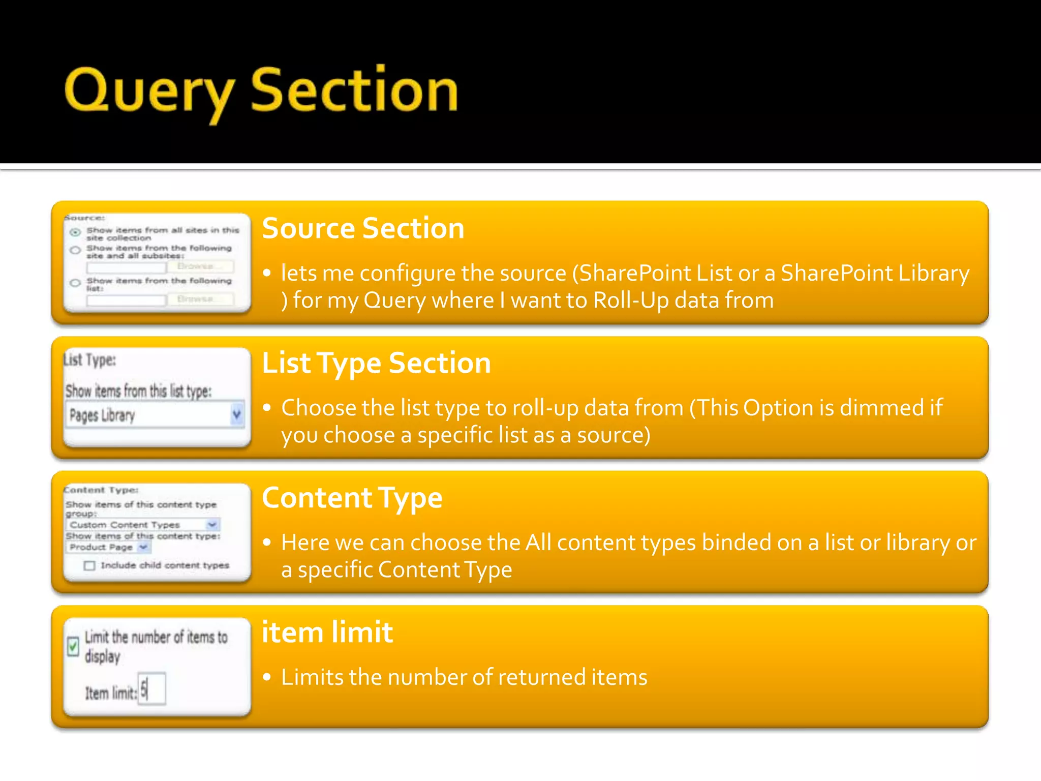 Source Section
• lets me configure the source (SharePoint List or a SharePoint Library
  ) for my Query where I want to Roll-Up data from

List Type Section
• Choose the list type to roll-up data from (This Option is dimmed if
  you choose a specific list as a source)

Content Type
• Here we can choose the All content types binded on a list or library or
  a specific Content Type

item limit
• Limits the number of returned items
 