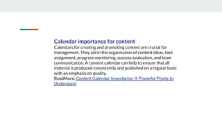 Calendar importance for content
Calendars for creating and promoting content are crucial for
management. They aid in the organisation of content ideas, task
assignment, progress monitoring, success evaluation, and team
communication. A content calendar can help to ensure that all
material is produced consistently and published on a regular basis
with an emphasis on quality.
ReadMore: Content Calendar Importance: 9 Powerful Points to
Understand
 