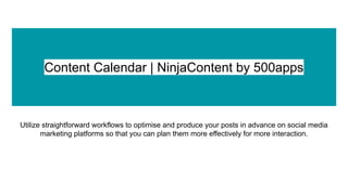Content Calendar | NinjaContent by 500apps
Utilize straightforward workflows to optimise and produce your posts in advance on social media
marketing platforms so that you can plan them more effectively for more interaction.
 