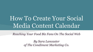 How To Create Your Social
Media Content Calendar
Reaching Your Food Biz Fans On The Social Web
By Sara Lancaster
of The Condiment Marketing Co.
 
