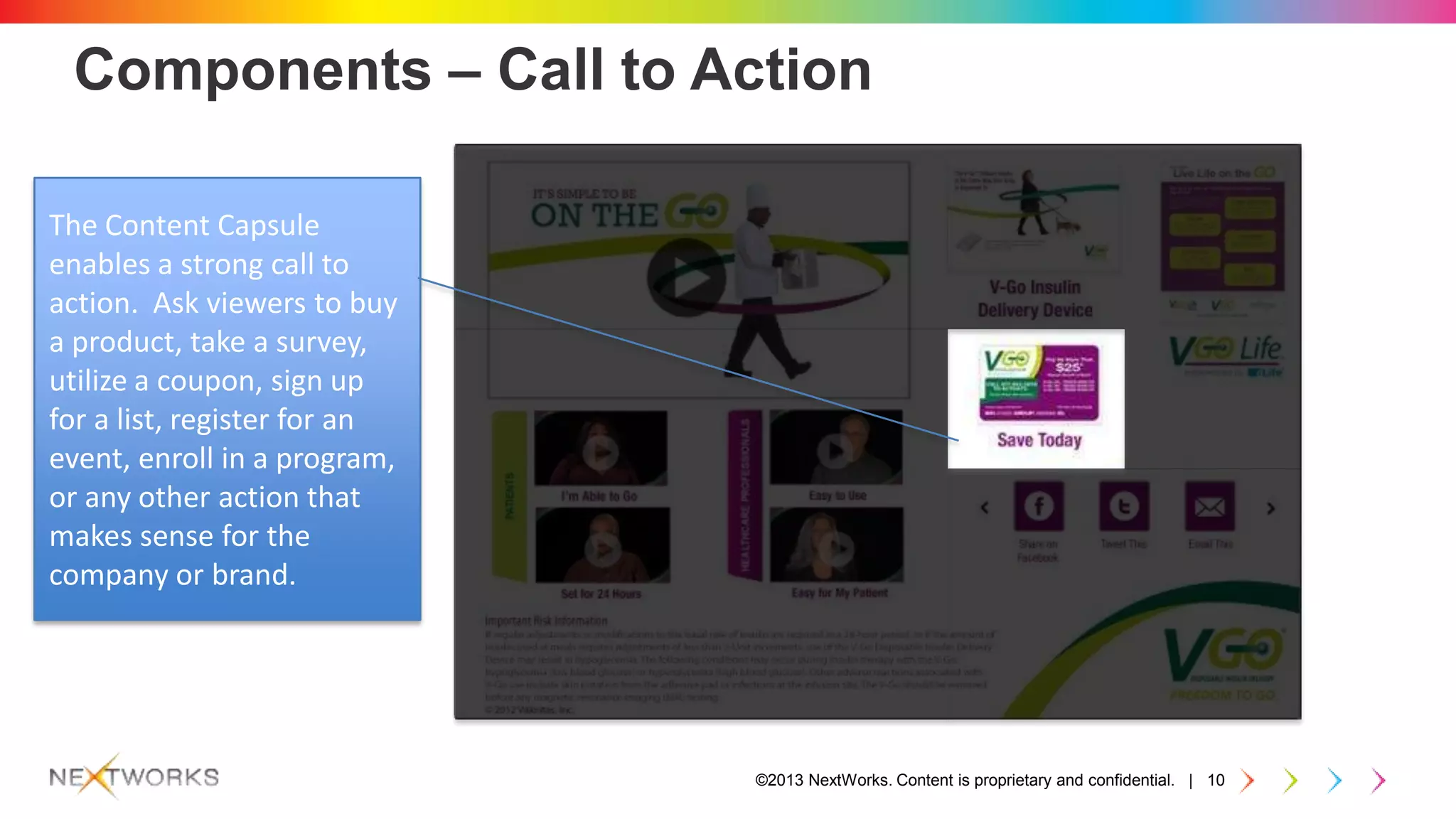 ©2013 NextWorks. Content is proprietary and confidential. | 10
Components – Call to Action
The Content Capsule
enables a strong call to
action. Ask viewers to buy
a product, take a survey,
utilize a coupon, sign up
for a list, register for an
event, enroll in a program,
or any other action that
makes sense for the
company or brand.
 