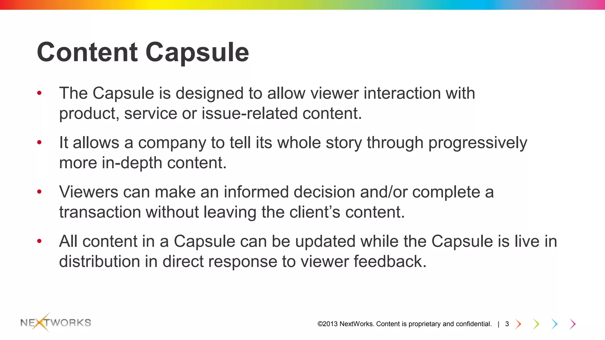 ©2013 NextWorks. Content is proprietary and confidential. | 3
Content Capsule
• The Capsule is designed to allow viewer interaction with
product, service or issue-related content.
• It allows a company to tell its whole story through progressively
more in-depth content.
• Viewers can make an informed decision and/or complete a
transaction without leaving the client’s content.
• All content in a Capsule can be updated while the Capsule is live in
distribution in direct response to viewer feedback.
 
