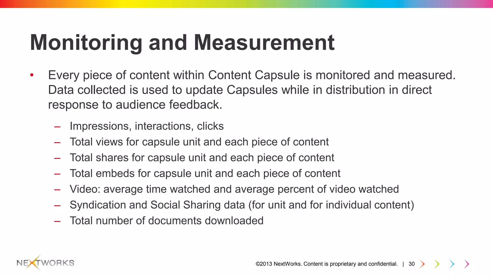 ©2013 NextWorks. Content is proprietary and confidential. | 30
Monitoring and Measurement
• Every piece of content within Content Capsule is monitored and measured.
Data collected is used to update Capsules while in distribution in direct
response to audience feedback.
– Impressions, interactions, clicks
– Total views for capsule unit and each piece of content
– Total shares for capsule unit and each piece of content
– Total embeds for capsule unit and each piece of content
– Video: average time watched and average percent of video watched
– Syndication and Social Sharing data (for unit and for individual content)
– Total number of documents downloaded
 