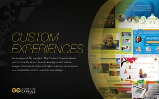 Can	
 serve	
 as	
 a	
 tradi8onal	
 landing	
 page	
 or	
 microsite	
 
	
 
Package	
 all	
 campaign	
 content	
 
Content	
 Capsules	
 can	
 contain	
 all	
 the	
 content	
 from	
 
your	
 microsite	
 and	
 more.	
 
	
 
A	
 turnkey	
 solu8on	
 
Created	
 in	
 less	
 then	
 2	
 weeks	
 and	
 is	
 distributed	
 by	
 
copying	
 &	
 pas8ng	
 an	
 embed	
 code.	
 
	
 
Extended	
 engagement	
 
Content	
 Capsules	
 average	
 6+	
 minutes	
 per	
 view	
 	
 
	
 
	
 
Key	
 beneﬁts	
 of	
 a	
 Content	
 Capsule	
 
Easy	
 to	
 maintain	
 
Capsules	
 can	
 be	
 updated	
 across	
 all	
 embedded	
 loca8ons	
 
in	
 minutes.	
 
	
 
Unique	
 paid	
 media	
 op8ons	
 
The	
 Content	
 Capsule	
 opens	
 up	
 new	
 op8ons	
 within	
 the	
 
na8ve	
 ad,	
 sponsored	
 content,	
 and	
 rich	
 media	
 space.	
 
	
 
Captures	
 every	
 interac8on	
 	
 
All	
 interac8ons	
 and	
 engagement	
 is	
 tracked	
 and	
 made	
 
available	
 via	
 a	
 dashboard	
 
	
 
It’s	
 sharable	
 	
 
Every	
 visitor	
 can	
 share	
 and	
 embed	
 the	
 Capsule	
 on	
 their	
 
own	
 proper8es	
 	
 	
 
	
 
	
 
	
 
	
 
 