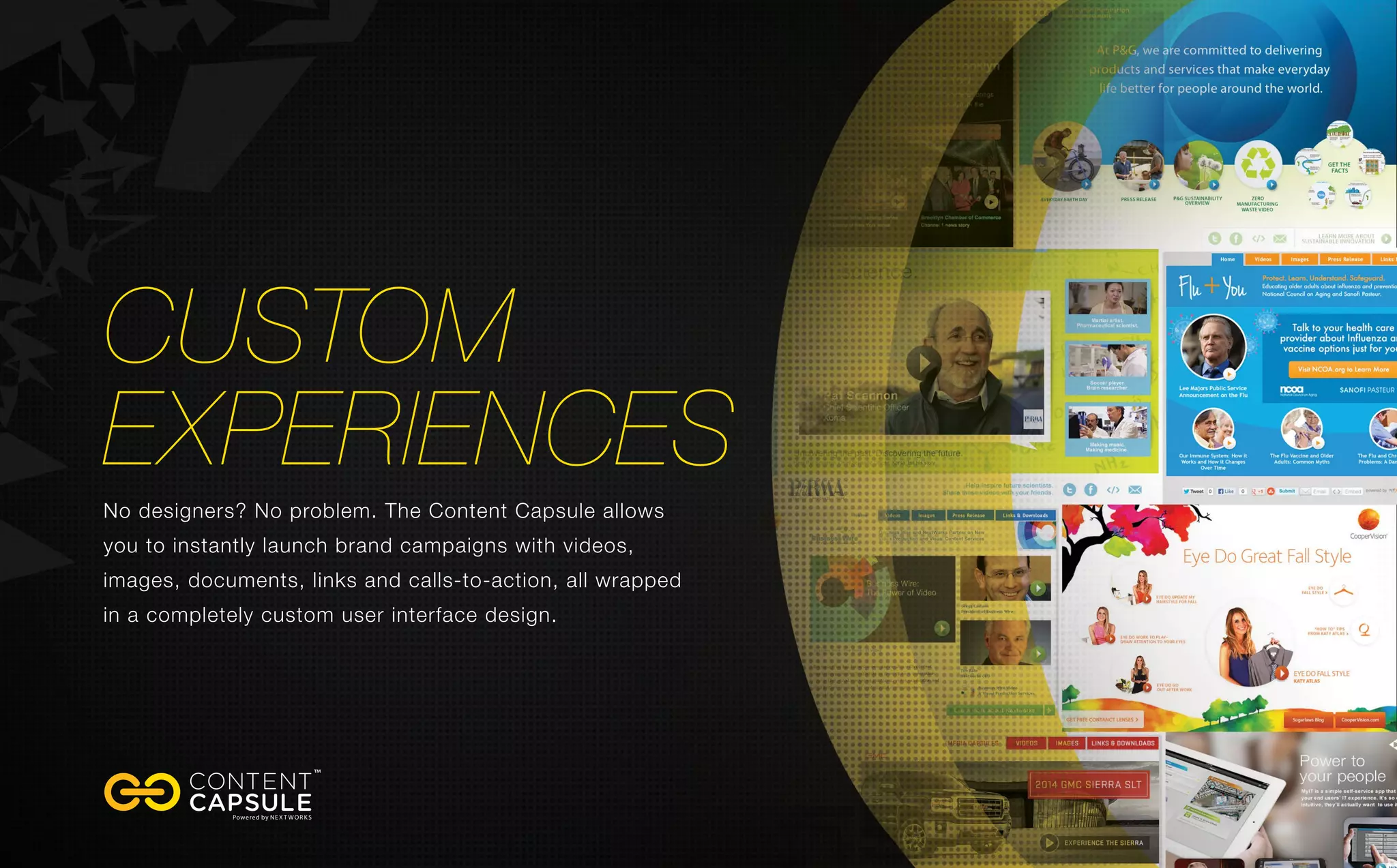 Custom
Experiences
No designers? No problem. The Content Capsule allows
you to instantly launch brand campaigns with videos,
images, documents, links and calls-to-action, all wrapped
in a completely custom user interface design.
 