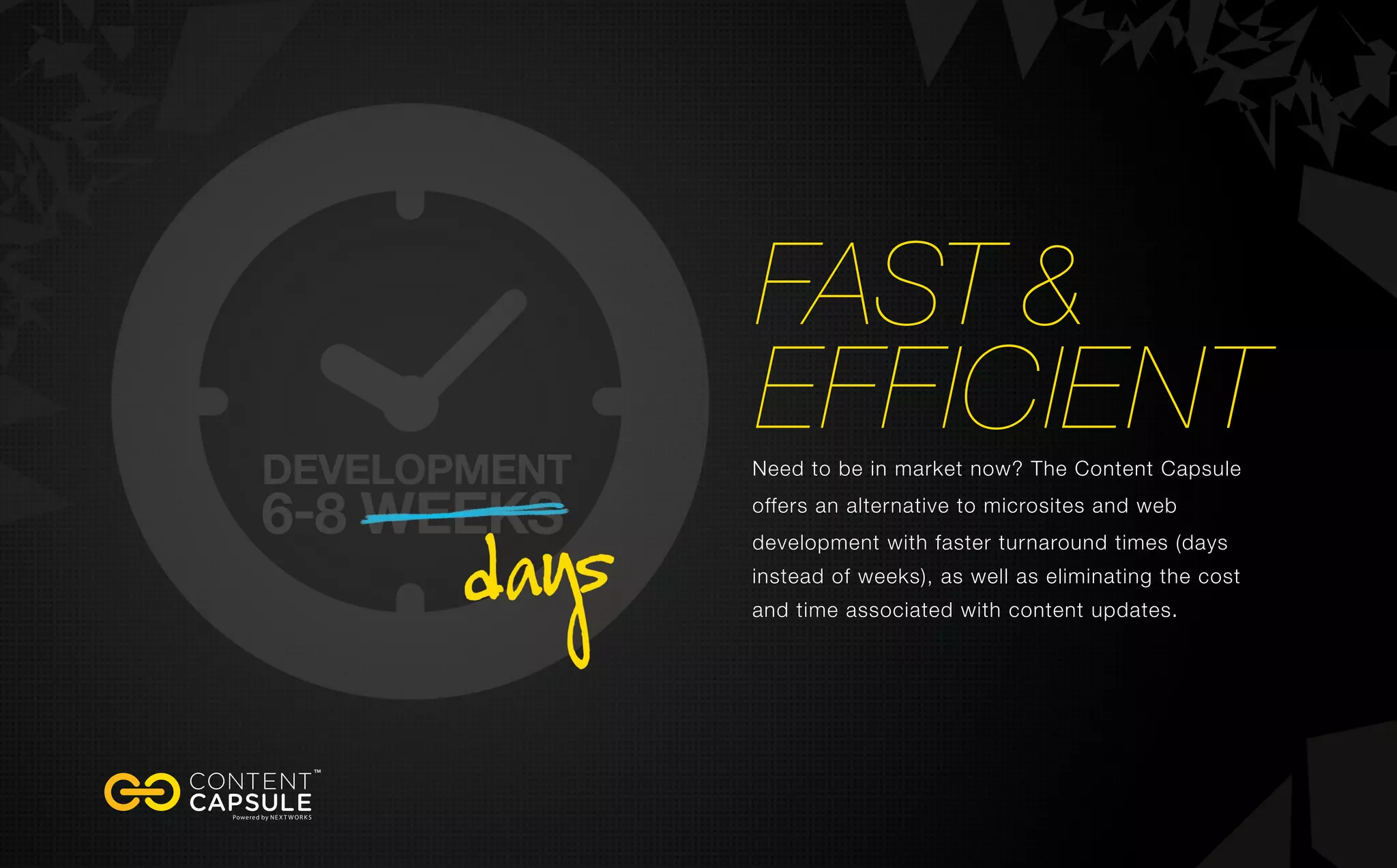 fast &
efficientNeed to be in market now? The Content Capsule
offers an alternative to microsites and web
development with faster turnaround times (days
instead of weeks), as well as eliminating the cost
and time associated with content updates.
 