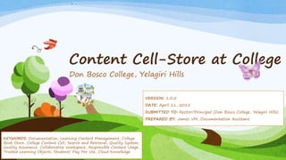 Content Cell-Store at College
Don Bosco College, Yelagiri Hills
VERSION: 1.0.0
DATE: April 11, 2015
SUBMITTED TO: Rector/Principal (Don Bosco College, Yelagiri Hills)
PREPARED BY: James VM, Documentation Assistant
KEYWORDS: Documentation, Learning Content Management, College
Book Store, College Content Cell, Search and Retrieval, Quality System,
Quality Assurance, Collaborative Workspace, Responsible Content Usage,
Trusted Learning Objects, Students’ Pay Per Use, Cloud Knowledge
 
