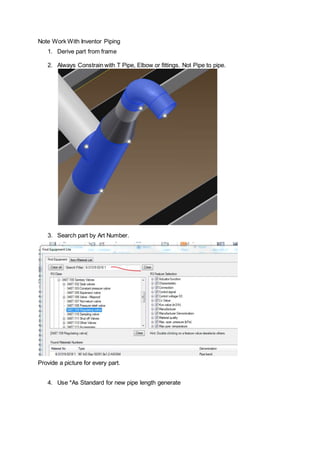Note Work With Inventor Piping
1. Derive part from frame
2. Always Constrain with T Pipe, Elbow or fittings. Not Pipe to pipe.
3. Search part by Art Number.
Provide a picture for every part.
4. Use *As Standard for new pipe length generate
 