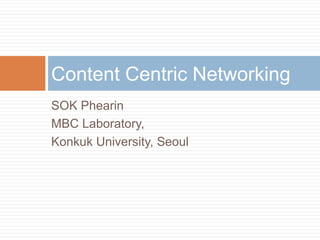 Content Centric Networking
SOK Phearin
MBC Laboratory,
Konkuk University, Seoul
 