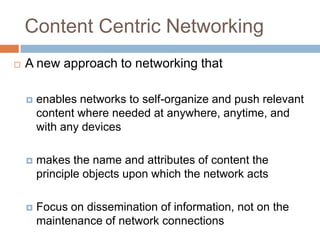 Content Centric Networking
   A new approach to networking that

       enables networks to self-organize and push relevant
        content where needed at anywhere, anytime, and
        with any devices

       makes the name and attributes of content the
        principle objects upon which the network acts

       Focus on dissemination of information, not on the
        maintenance of network connections
 