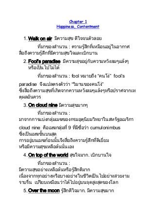 Chapter 1
Happiness, Contentment

1. Walk on air มีความสุข ดีใจจนตัวลอย
ที่มาของสานวน : ความรู้สึกที่เหมือนอยู่ในอากาศ
สื่อถึงความรู้สึกที่มีความสุขใจและเบิกบาน
2. Fool’s paradise มีความสุขอยู่กับความหวังลมๆแล้งๆ
หรือเป็นไปไม่ได้
ที่มาของสานวน : fool หมายถึง “คนโง่” fool’s
paradise จึงแปลตรงตัวว่า “วิมานของคนโง่”
ซึ่งสื่อถึงความสุขที่เกิดจากความหวังลมๆแล้งๆหรือปราศจากเห
ตุผลอันควร
3. On cloud nine มีความสุขมากๆ
ที่มาของสานวน :
มาจากการแบ่งกลุ่มเมฆของกรมอุตุนิยมวิทยาในสหรัฐอเมริกา
cloud nine คือเมฆกลุ่มที่ 9 ที่มีชื่อว่า cumulonimbus
ซึ่งเป็นเมฆชั้นบนสุด
การอยู่บนเมฆก้อนนั้นจึงสื่อถึงความรู้สึกที่ดีเยี่ยม
หรือมีความสุขเหลือล้นนั่นเอง
4. On top of the world สุขใจมาก. เบิกบานใจ
ที่มาของสานวน :
มีความสุขอย่างเหลือล้นหรือรู้สึกดีมาก
เนื่องจากทุกอย่างหรือบางอย่างในชีวิตเป็นไปอย่างสวยงาม
ราบรื่น เปรียบเหมือนว่าได้ไปอยู่บนจุดสูงสุดของโลก
5. Over the moon รู้สึกดีใจมาก. มีความสุขมาก

 