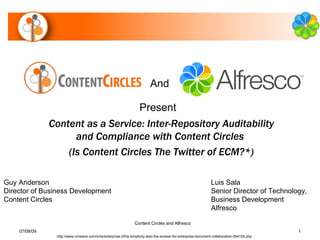 And

                                   Present
               Content as a Service: Inter-Repository Auditability
                     and Compliance with Content Circles
                   (Is Content Circles The Twitter of ECM?*)

Guy Anderson                                                                                                  Luis Sala
Director of Business Development                                                                              Senior Director of Technology,
Content Circles                                                                                               Business Development
                                                                                                              Alfresco

                                                               Content Circles and Alfresco
    07/08/09                                                                                                                              1
                http://www.cmswire.com/cms/enterprise-20/is-simplicity-also-the-answer-for-enterprise-document-collaboration-004125.php
 