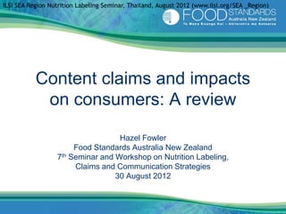 ILSI SEA Region Nutrition Labeling Seminar, Thailand, August 2012 (www.ilsi.org/SEA _Region)




           Content claims and impacts
            on consumers: A review

                                   Hazel Fowler
                       Food Standards Australia New Zealand
                  7th Seminar and Workshop on Nutrition Labeling,
                       Claims and Communication Strategies
                                  30 August 2012
 