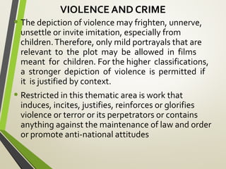 VIOLENCE AND CRIME
• The depiction of violence may frighten, unnerve,
unsettle or invite imitation, especially from
children.Therefore, only mild portrayals that are
relevant to the plot may be allowed in films
meant for children. For the higher classifications,
a stronger depiction of violence is permitted if
it is justified by context.
• Restricted in this thematic area is work that
induces, incites, justifies, reinforces or glorifies
violence or terror or its perpetrators or contains
anything against the maintenance of law and order
or promote anti-national attitudes
 