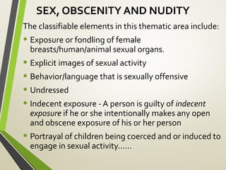 SEX, OBSCENITY AND NUDITY
The classifiable elements in this thematic area include:
• Exposure or fondling of female
breasts/human/animal sexual organs.
• Explicit images of sexual activity
• Behavior/language that is sexually offensive
• Undressed
• Indecent exposure - A person is guilty of indecent
exposure if he or she intentionally makes any open
and obscene exposure of his or her person
• Portrayal of children being coerced and or induced to
engage in sexual activity……
 