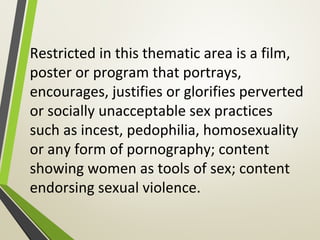 Restricted in this thematic area is a film,
poster or program that portrays,
encourages, justifies or glorifies perverted
or socially unacceptable sex practices
such as incest, pedophilia, homosexuality
or any form of pornography; content
showing women as tools of sex; content
endorsing sexual violence.
 