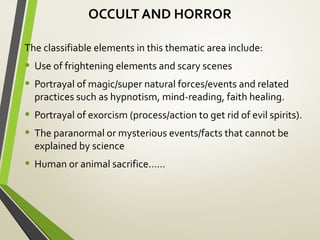 OCCULT AND HORROR
The classifiable elements in this thematic area include:
• Use of frightening elements and scary scenes
• Portrayal of magic/super natural forces/events and related
practices such as hypnotism, mind-reading, faith healing.
• Portrayal of exorcism (process/action to get rid of evil spirits).
• The paranormal or mysterious events/facts that cannot be
explained by science
• Human or animal sacrifice……
 