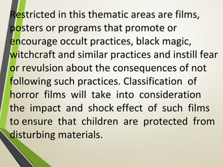 Restricted in this thematic areas are films,
posters or programs that promote or
encourage occult practices, black magic,
witchcraft and similar practices and instill fear
or revulsion about the consequences of not
following such practices. Classification of
horror films will take into consideration
the impact and shock effect of such films
to ensure that children are protected from
disturbing materials.
 