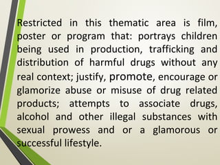 Restricted in this thematic area is film,
poster or program that: portrays children
being used in production, trafficking and
distribution of harmful drugs without any
real context; justify, promote, encourage or
glamorize abuse or misuse of drug related
products; attempts to associate drugs,
alcohol and other illegal substances with
sexual prowess and or a glamorous or
successful lifestyle.
 