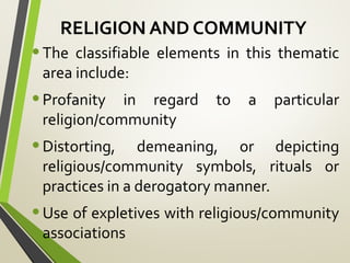 RELIGION AND COMMUNITY
•The classifiable elements in this thematic
area include:
•Profanity in regard to a particular
religion/community
•Distorting, demeaning, or depicting
religious/community symbols, rituals or
practices in a derogatory manner.
•Use of expletives with religious/community
associations
 
