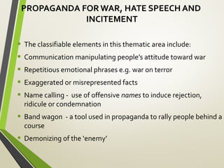 PROPAGANDA FOR WAR, HATE SPEECH AND
INCITEMENT
• The classifiable elements in this thematic area include:
• Communication manipulating people’s attitude toward war
• Repetitious emotional phrases e.g. war on terror
• Exaggerated or misrepresented facts
• Name calling - use of offensive names to induce rejection,
ridicule or condemnation
• Band wagon - a tool used in propaganda to rally people behind a
course
• Demonizing of the ‘enemy’
 