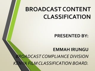 BROADCAST CONTENT
CLASSIFICATION
PRESENTED BY:
EMMAH IRUNGU
BROADCAST COMPLIANCE DIVISION
KENYA FILM CLASSIFICATION BOARD.
 