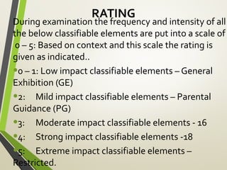 RATING
During examination the frequency and intensity of all
the below classifiable elements are put into a scale of
0 – 5: Based on context and this scale the rating is
given as indicated..
•0 – 1: Low impact classifiable elements – General
Exhibition (GE)
•2: Mild impact classifiable elements – Parental
Guidance (PG)
•3: Moderate impact classifiable elements - 16
•4: Strong impact classifiable elements -18
•5: Extreme impact classifiable elements –
Restricted.
 