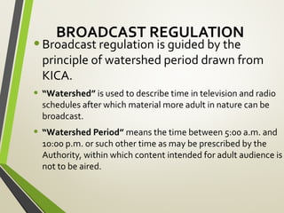 BROADCAST REGULATION
•Broadcast regulation is guided by the
principle of watershed period drawn from
KICA.
• “Watershed” is used to describe time in television and radio
schedules after which material more adult in nature can be
broadcast.
• “Watershed Period” means the time between 5:00 a.m. and
10:00 p.m. or such other time as may be prescribed by the
Authority, within which content intended for adult audience is
not to be aired.
 