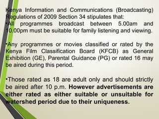 Kenya Information and Communications (Broadcasting)
Regulations of 2009 Section 34 stipulates that:
•All programmes broadcast between 5.00am and
10.00pm must be suitable for family listening and viewing.
•Any programmes or movies classified or rated by the
Kenya Film Classification Board (KFCB) as General
Exhibition (GE), Parental Guidance (PG) or rated 16 may
be aired during this period.
•Those rated as 18 are adult only and should strictly
be aired after 10 p.m. However advertisements are
either rated as either suitable or unsuitable for
watershed period due to their uniqueness.
 