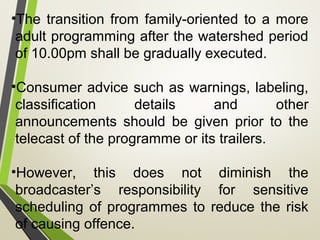 •The transition from family-oriented to a more
adult programming after the watershed period
of 10.00pm shall be gradually executed.
•Consumer advice such as warnings, labeling,
classification details and other
announcements should be given prior to the
telecast of the programme or its trailers.
•However, this does not diminish the
broadcaster’s responsibility for sensitive
scheduling of programmes to reduce the risk
of causing offence.
 