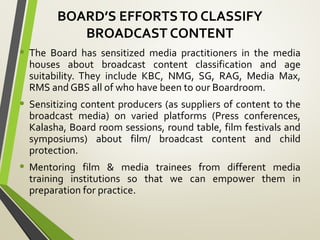 BOARD’S EFFORTSTO CLASSIFY
BROADCAST CONTENT
• The Board has sensitized media practitioners in the media
houses about broadcast content classification and age
suitability. They include KBC, NMG, SG, RAG, Media Max,
RMS and GBS all of who have been to our Boardroom.
• Sensitizing content producers (as suppliers of content to the
broadcast media) on varied platforms (Press conferences,
Kalasha, Board room sessions, round table, film festivals and
symposiums) about film/ broadcast content and child
protection.
• Mentoring film & media trainees from different media
training institutions so that we can empower them in
preparation for practice.
 