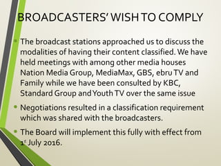 BROADCASTERS’WISHTO COMPLY
• The broadcast stations approached us to discuss the
modalities of having their content classified.We have
held meetings with among other media houses
Nation Media Group, MediaMax, GBS, ebruTV and
Family while we have been consulted by KBC,
Standard Group andYouthTV over the same issue
• Negotiations resulted in a classification requirement
which was shared with the broadcasters.
• The Board will implement this fully with effect from
1st
July 2016.
 