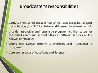 Broadcaster’s responsibilities
• Lastly we remind the broadcasters of their responsibilities as spelt
out in Section 46I of KICA as follows: All licensed broadcasters shall:
• provide responsible and responsive programming that caters for
the varied needs and susceptibilities of different sections of the
Kenyan community;
• ensure that Kenyan identity is developed and maintained in
programs;
• observe standards of good taste and decency;
 