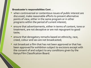 • when controversial or contentious issues of public interest are
discussed, make reasonable efforts to present alternative
points of view, either in the same program or in other
programs within the period of current interest;
• ensure that advertisements, either in terms of content, tone or
treatment, are not deceptive or are not repugnant to good
taste;
• ensure that derogatory remarks based on ethnicity, race,
creed, colour and sex are not broadcasted;
• not broadcast a film that has not been approved or that has
been approved for exhibition subject to excisions except with
the consent of and subject to any conditions given by the
Kenya Film Classification Board.
Broadcaster’s responsibilities Cont….
 